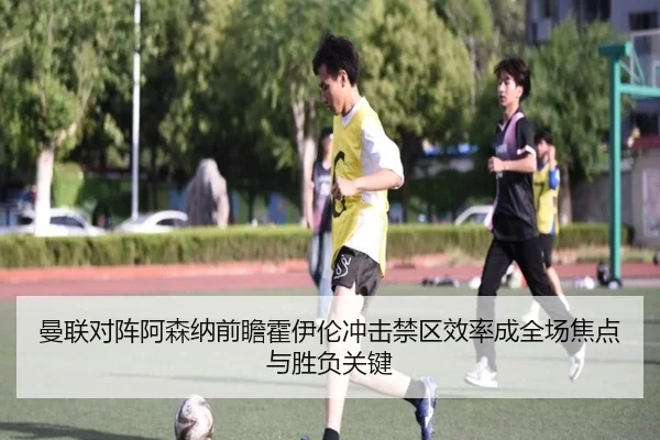 曼联对阵阿森纳前瞻霍伊伦冲击禁区效率成全场焦点与胜负关键